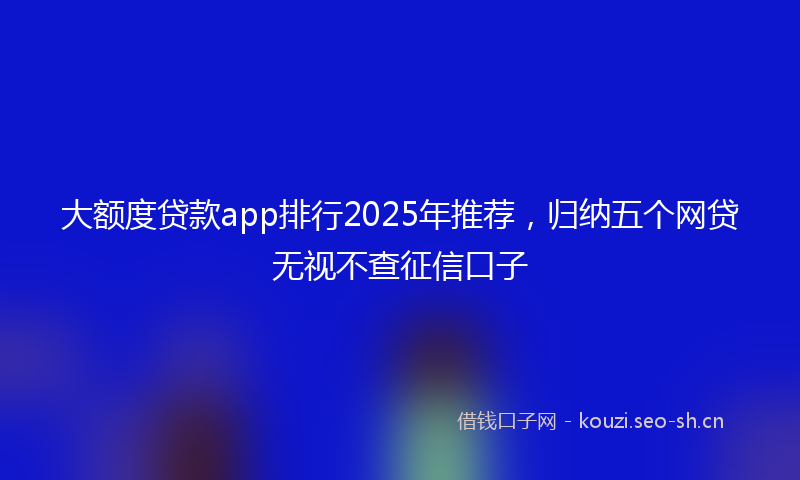 大额度贷款app排行2025年推荐，归纳五个网贷无视不查征信口子