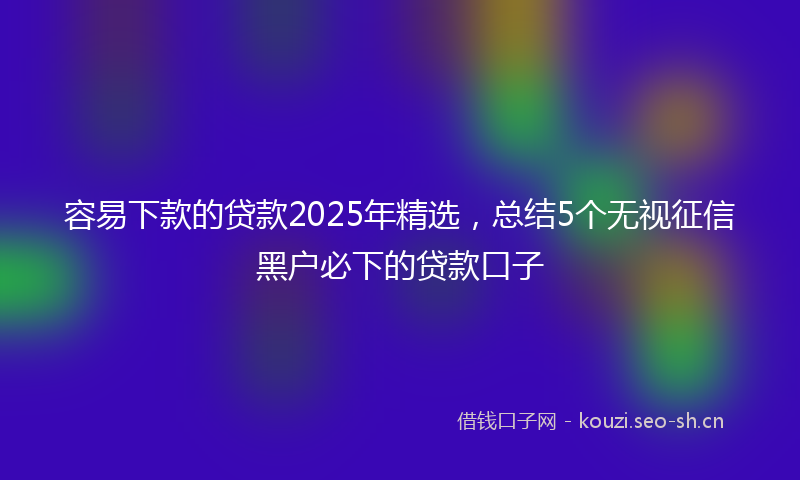 容易下款的贷款2025年精选，总结5个无视征信黑户必下的贷款口子