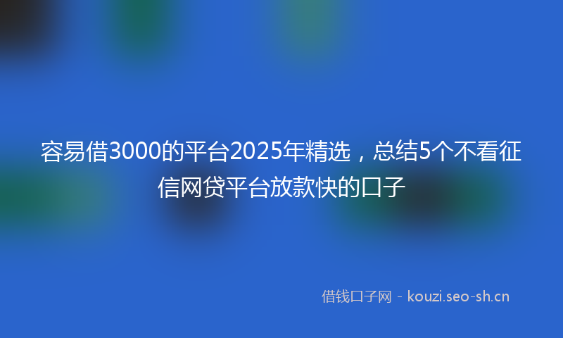 容易借3000的平台2025年精选，总结5个不看征信网贷平台放款快的口子