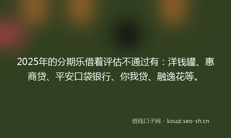 2025年的分期乐借着评估不通过有：洋钱罐、惠商贷、平安口袋银行、你我贷、融逸花等。