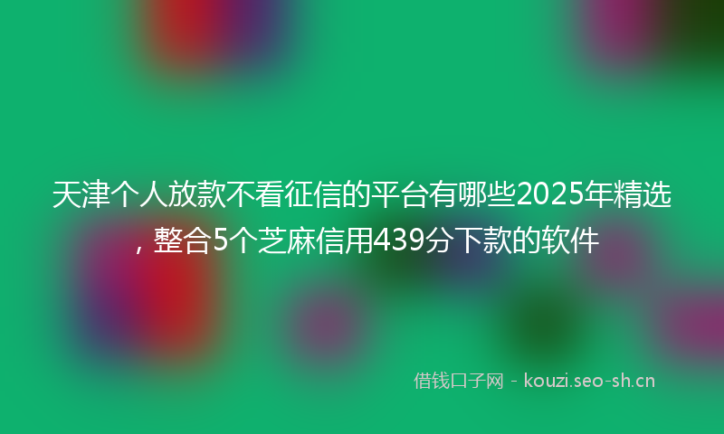 天津个人放款不看征信的平台有哪些2025年精选，整合5个芝麻信用439分下款的软件