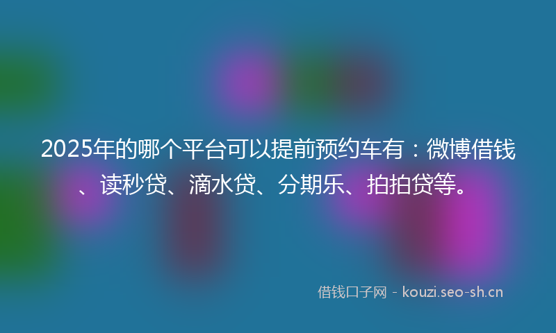 2025年的哪个平台可以提前预约车有：微博借钱、读秒贷、滴水贷、分期乐、拍拍贷等。