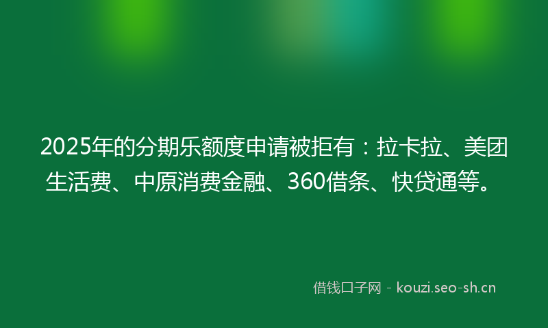 2025年的分期乐额度申请被拒有：拉卡拉、美团生活费、中原消费金融、360借条、快贷通等。