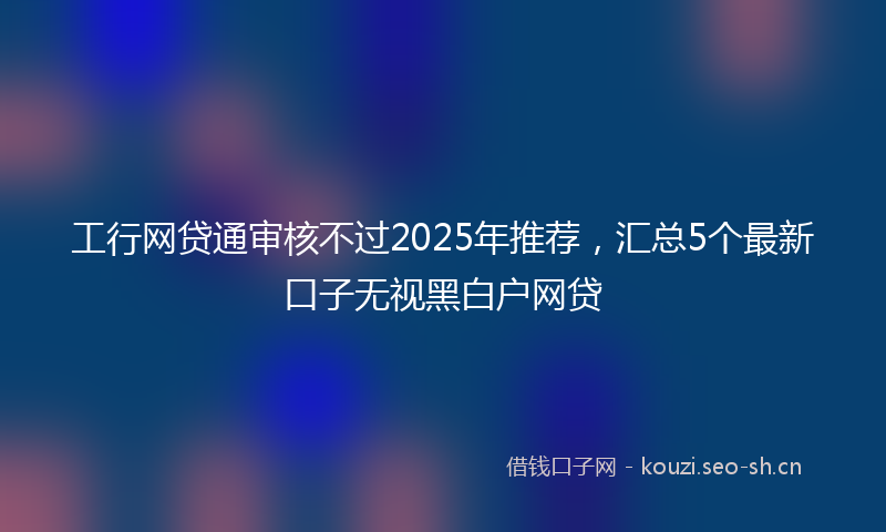 工行网贷通审核不过2025年推荐，汇总5个最新口子无视黑白户网贷