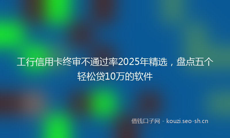 工行信用卡终审不通过率2025年精选，盘点五个轻松贷10万的软件