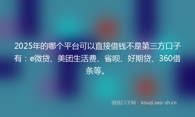 2025年的哪个平台可以直接借钱不是第三方口子有：e微贷、美团生活费、省呗、好期贷、360借条等。