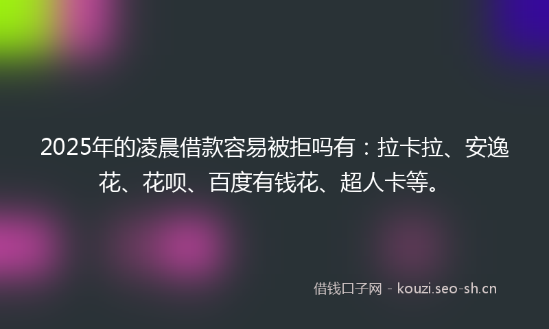 2025年的凌晨借款容易被拒吗有：拉卡拉、安逸花、花呗、百度有钱花、超人卡等。