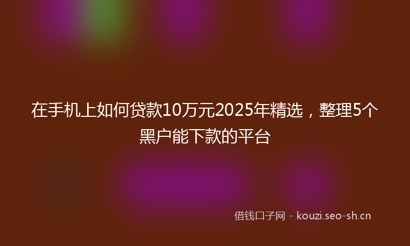 在手机上如何贷款10万元2025年精选，整理5个黑户能下款的平台