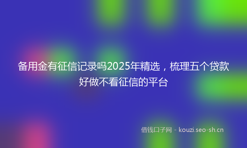 备用金有征信记录吗2025年精选，梳理五个贷款好做不看征信的平台