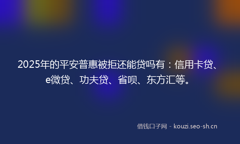 2025年的平安普惠被拒还能贷吗有:信用卡贷、e微贷、功夫贷、省呗、东方汇等。