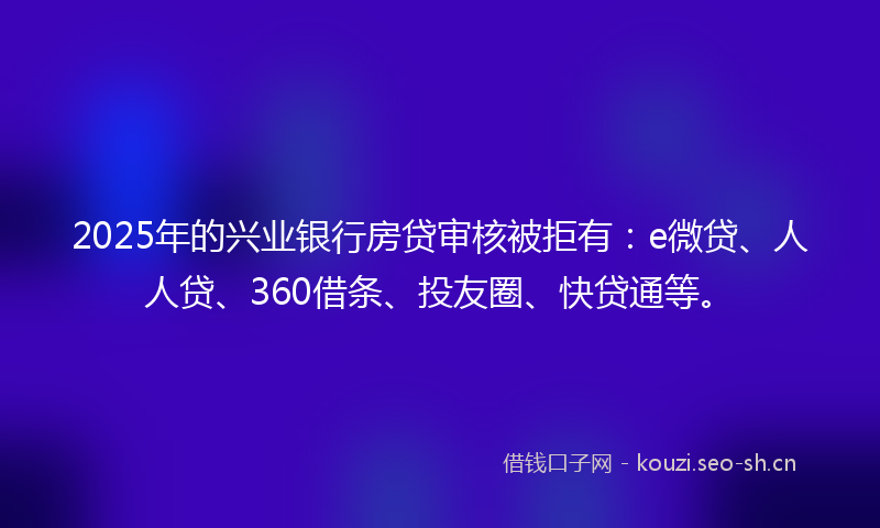 2025年的兴业银行房贷审核被拒有：e微贷、人人贷、360借条、投友圈、快贷通等。