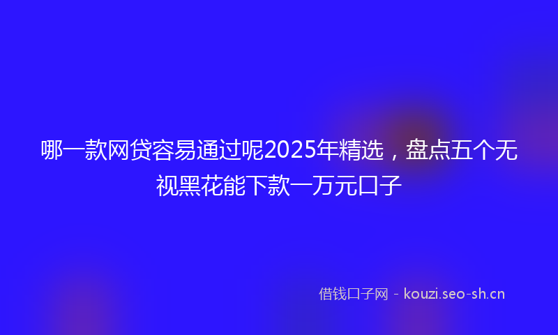 哪一款网贷容易通过呢2025年精选，盘点五个无视黑花能下款一万元口子