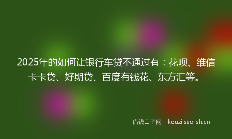 2025年的如何让银行车贷不通过有：花呗、维信卡卡贷、好期贷、百度有钱花、东方汇等。