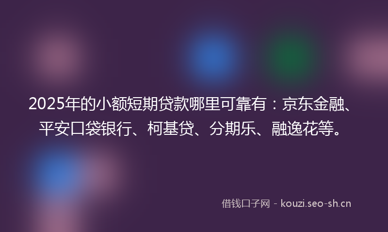2025年的小额短期贷款哪里可靠有：京东金融、平安口袋银行、柯基贷、分期乐、融逸花等。