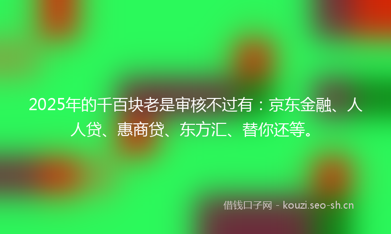 2025年的千百块老是审核不过有：京东金融、人人贷、惠商贷、东方汇、替你还等。