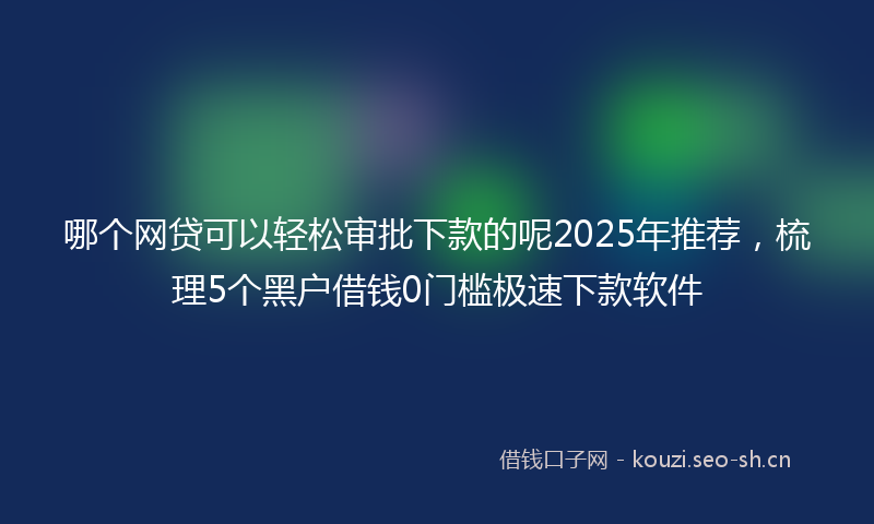 哪个网贷可以轻松审批下款的呢2025年推荐，梳理5个黑户借钱0门槛极速下款软件