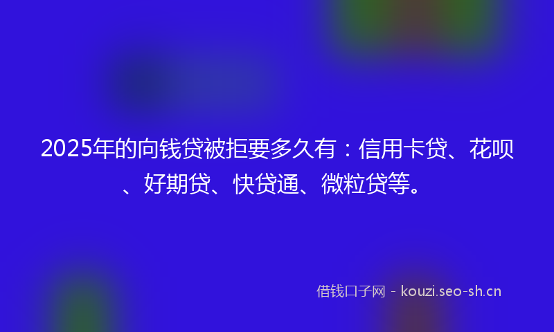 2025年的向钱贷被拒要多久有：信用卡贷、花呗、好期贷、快贷通、微粒贷等。