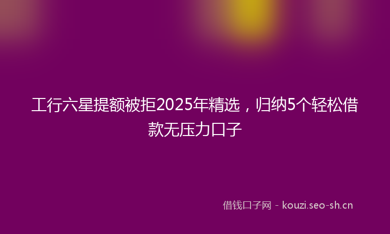工行六星提额被拒2025年精选，归纳5个轻松借款无压力口子