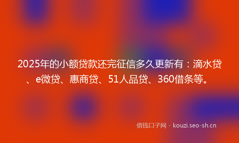 2025年的小额贷款还完征信多久更新有：滴水贷、e微贷、惠商贷、51人品贷、360借条等。