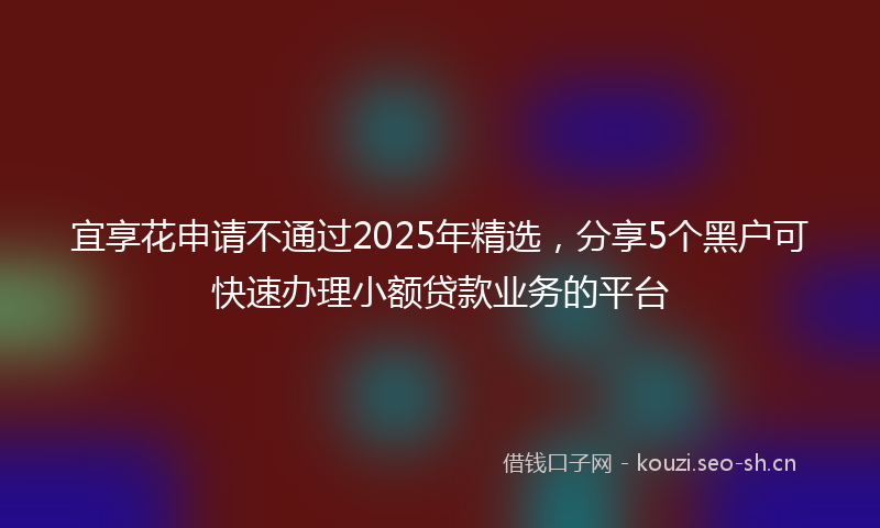 宜享花申请不通过2025年精选，分享5个黑户可快速办理小额贷款业务的平台