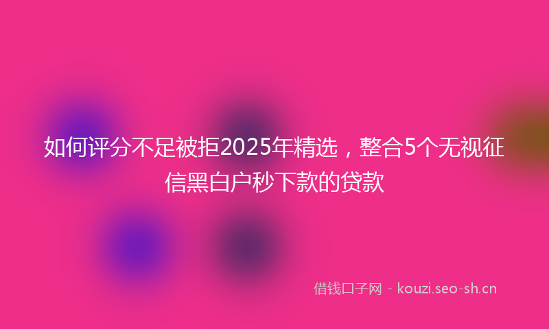 如何评分不足被拒2025年精选，整合5个无视征信黑白户秒下款的贷款