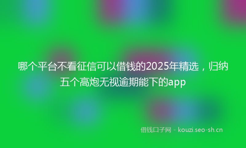 哪个平台不看征信可以借钱的2025年精选，归纳五个高炮无视逾期能下的app