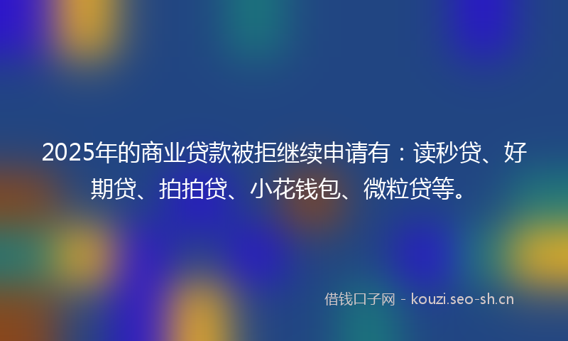 2025年的商业贷款被拒继续申请有：读秒贷、好期贷、拍拍贷、小花钱包、微粒贷等。