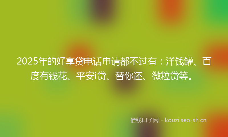 2025年的好享贷电话申请都不过有：洋钱罐、百度有钱花、平安i贷、替你还、微粒贷等。