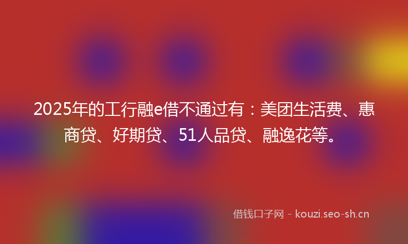 2025年的工行融e借不通过有：美团生活费、惠商贷、好期贷、51人品贷、融逸花等。