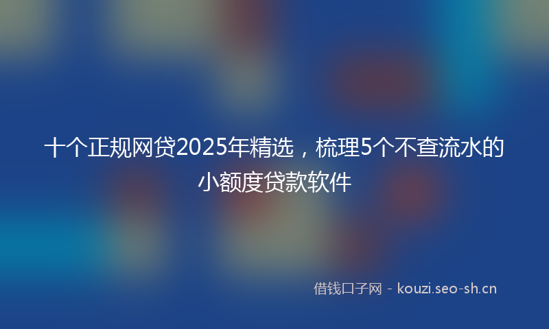十个正规网贷2025年精选，梳理5个不查流水的小额度贷款软件