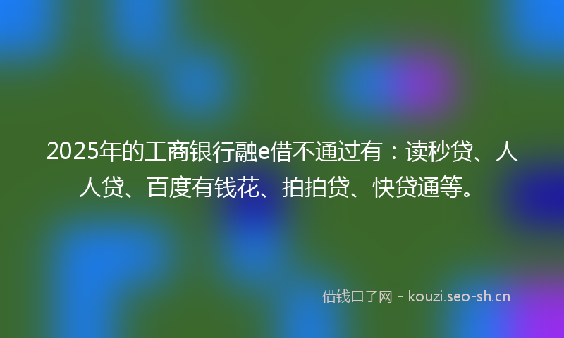2025年的工商银行融e借不通过有：读秒贷、人人贷、百度有钱花、拍拍贷、快贷通等。