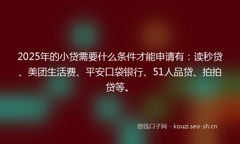 2025年的小贷需要什么条件才能申请有：读秒贷、美团生活费、平安口袋银行、51人品贷、拍拍贷等。