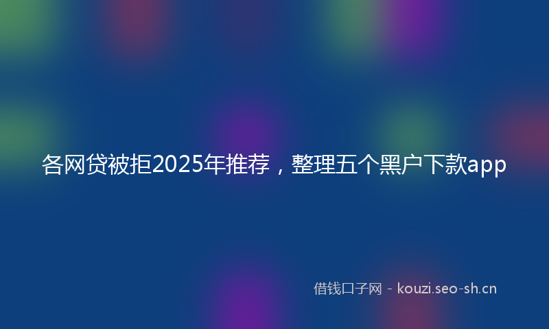 各网贷被拒2025年推荐，整理五个黑户下款app