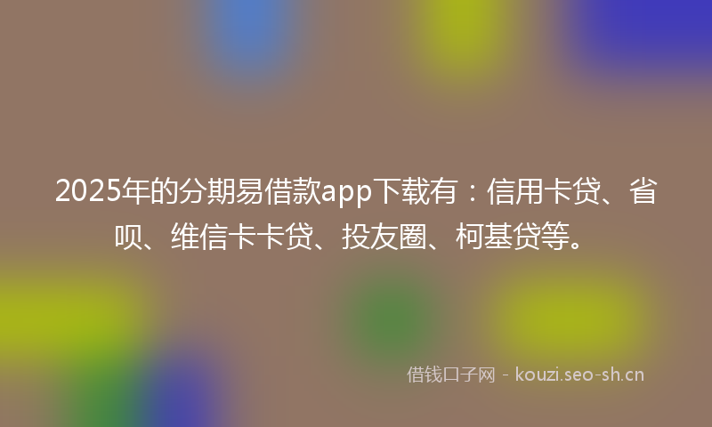 2025年的分期易借款app下载有：信用卡贷、省呗、维信卡卡贷、投友圈、柯基贷等。