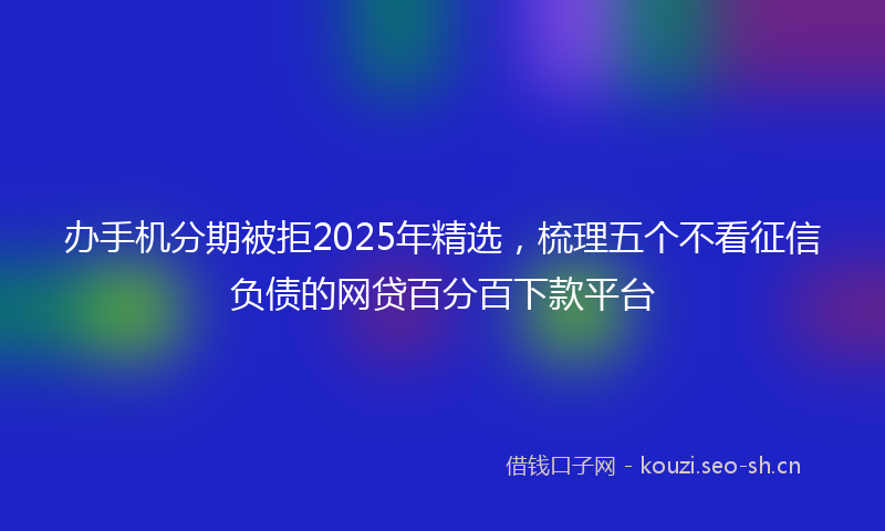 办手机分期被拒2025年精选，梳理五个不看征信负债的网贷百分百下款平台
