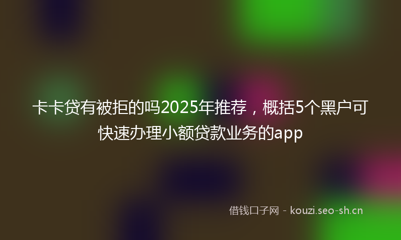 卡卡贷有被拒的吗2025年推荐，概括5个黑户可快速办理小额贷款业务的app