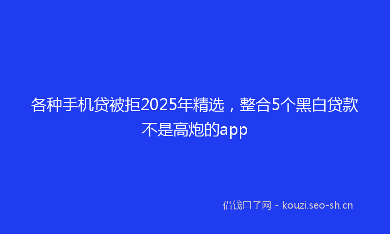各种手机贷被拒2025年精选，整合5个黑白贷款不是高炮的app
