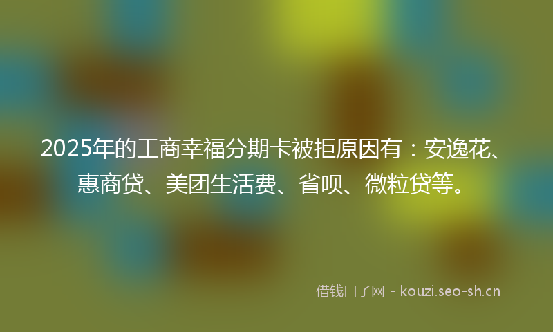 2025年的工商幸福分期卡被拒原因有：安逸花、惠商贷、美团生活费、省呗、微粒贷等。