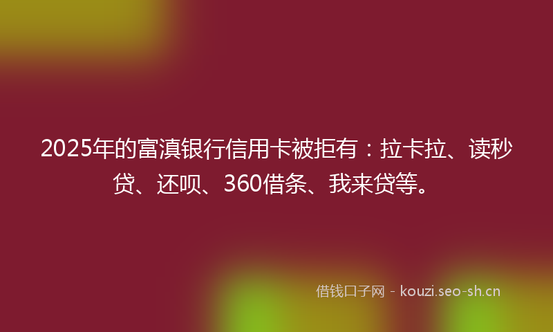 2025年的富滇银行信用卡被拒有：拉卡拉、读秒贷、还呗、360借条、我来贷等。