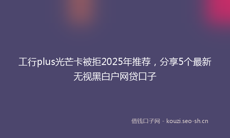 工行plus光芒卡被拒2025年推荐，分享5个最新无视黑白户网贷口子