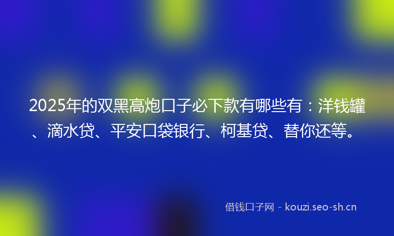 2025年的双黑高炮口子必下款有哪些有：洋钱罐、滴水贷、平安口袋银行、柯基贷、替你还等。