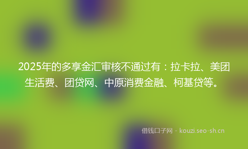 2025年的多享金汇审核不通过有：拉卡拉、美团生活费、团贷网、中原消费金融、柯基贷等。