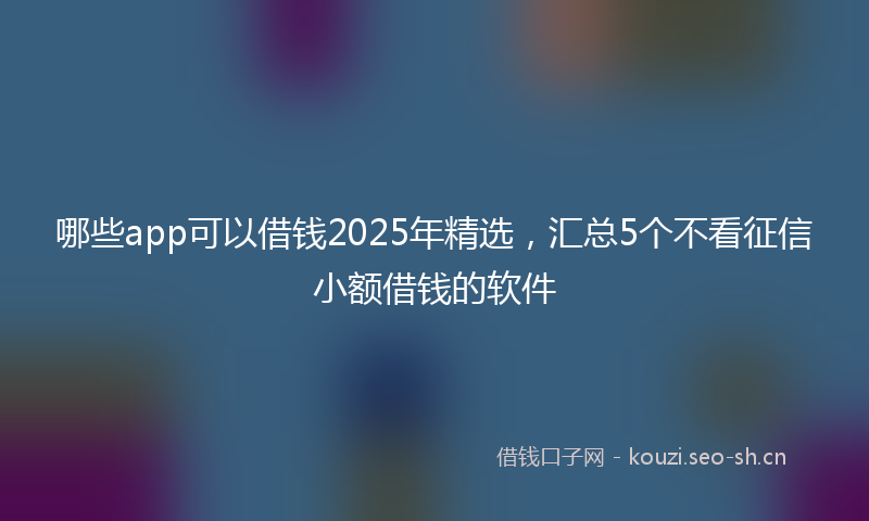 哪些app可以借钱2025年精选，汇总5个不看征信小额借钱的软件