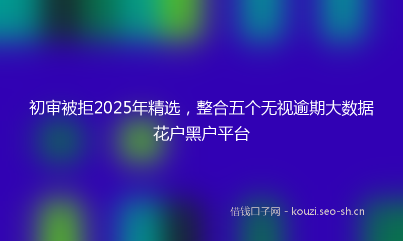 初审被拒2025年精选，整合五个无视逾期大数据花户黑户平台