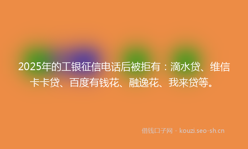 2025年的工银征信电话后被拒有：滴水贷、维信卡卡贷、百度有钱花、融逸花、我来贷等。
