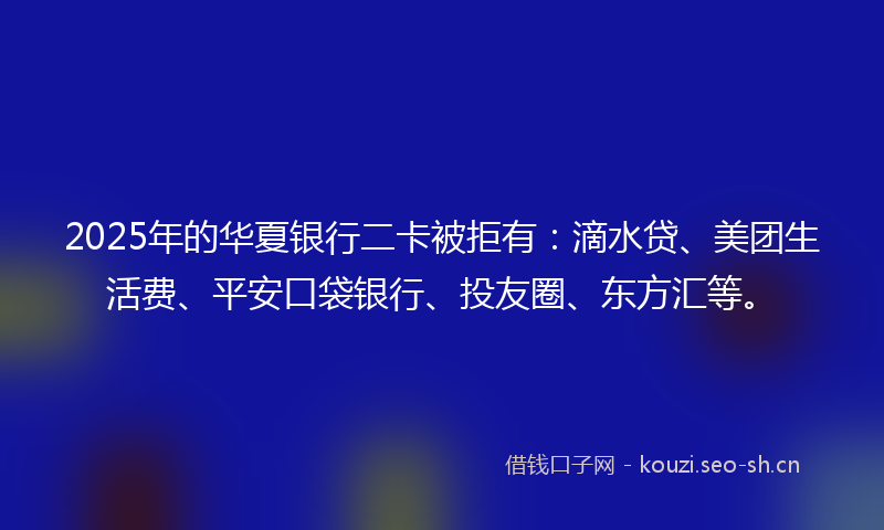 2025年的华夏银行二卡被拒有：滴水贷、美团生活费、平安口袋银行、投友圈、东方汇等。