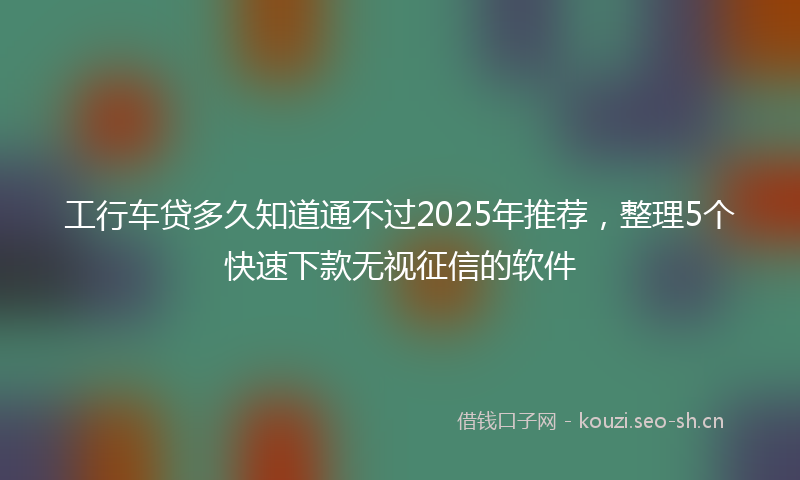 工行车贷多久知道通不过2025年推荐，整理5个快速下款无视征信的软件