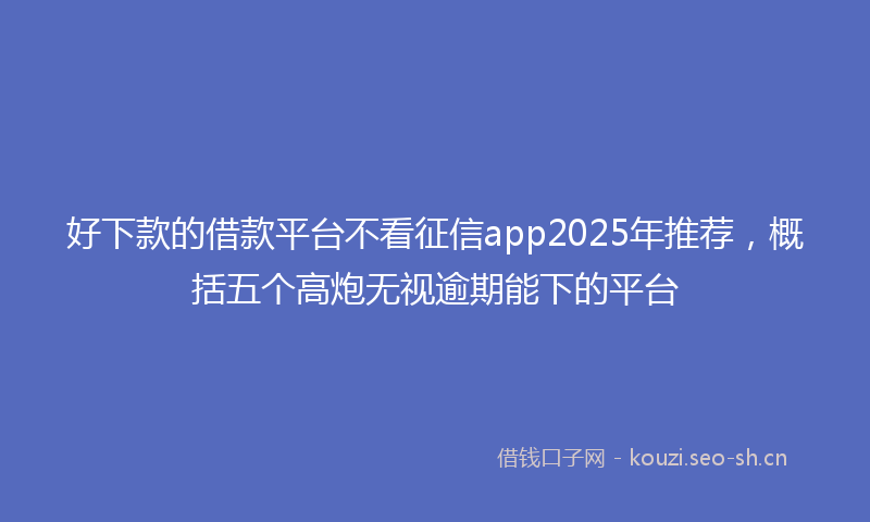 好下款的借款平台不看征信app2025年推荐，概括五个高炮无视逾期能下的平台