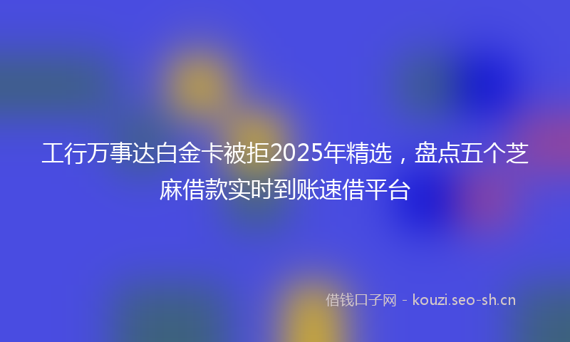 工行万事达白金卡被拒2025年精选，盘点五个芝麻借款实时到账速借平台