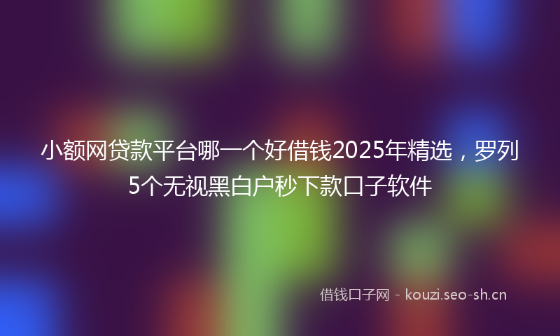 小额网贷款平台哪一个好借钱2025年精选，罗列5个无视黑白户秒下款口子软件